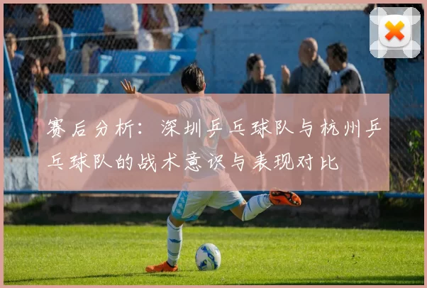 赛后分析：深圳乒乓球队与杭州乒乓球队的战术意识与表现对比
