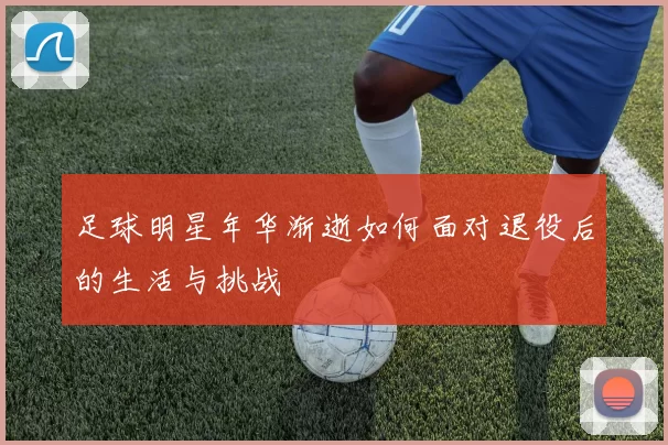 足球明星年华渐逝如何面对退役后的生活与挑战