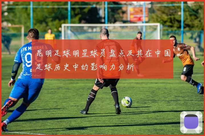 昆明足球明星球员盘点及其在中国足球历史中的影响力分析