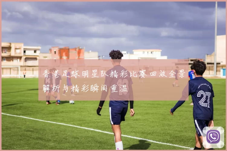 香港足球明星队精彩比赛回放全景解析与精彩瞬间重温