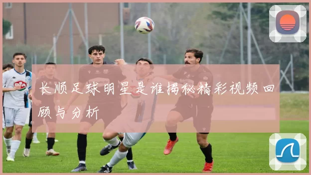 长顺足球明星是谁揭秘精彩视频回顾与分析