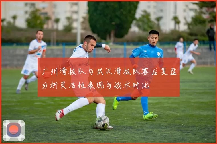 广州滑板队与武汉滑板队赛后复盘分析灵活性表现与战术对比