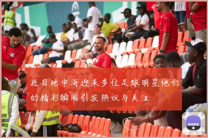 近日地中海迎来多位足球明星他们的精彩瞬间引发热议与关注
