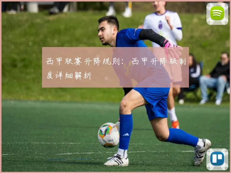西甲联赛升降规则：西甲升降级制度详细解析