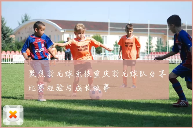 聚焦羽毛球竞技重庆羽毛球队分享比赛经验与成长故事