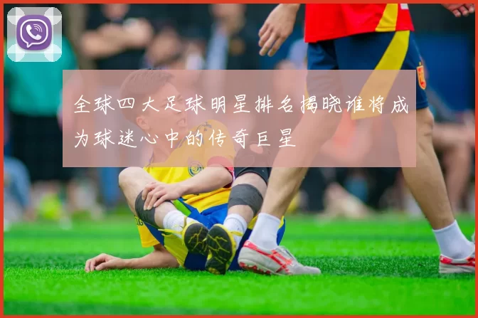 全球四大足球明星排名揭晓谁将成为球迷心中的传奇巨星