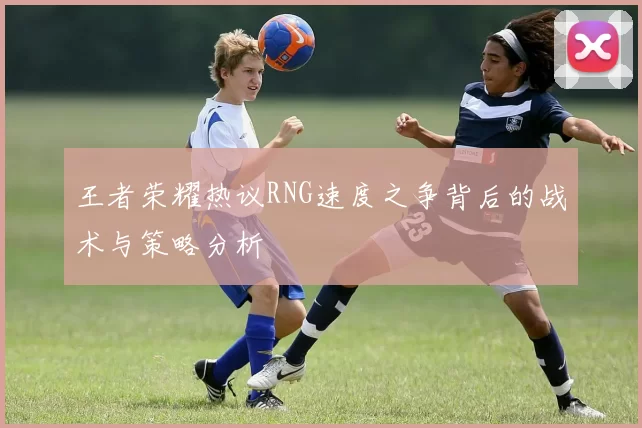 王者荣耀热议RNG速度之争背后的战术与策略分析