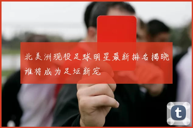 北美洲现役足球明星最新排名揭晓谁将成为足坛新宠