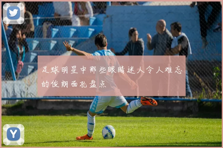 足球明星中那些眼睛迷人令人难忘的俊朗面孔盘点