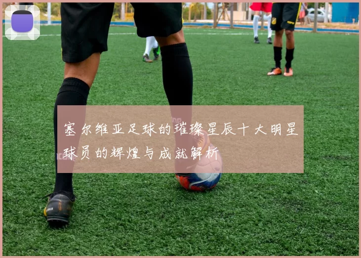 塞尔维亚足球的璀璨星辰十大明星球员的辉煌与成就解析