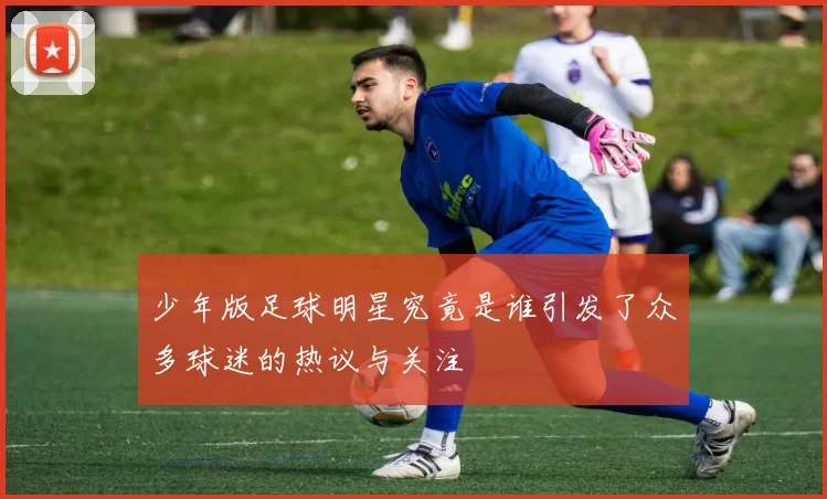 少年版足球明星究竟是谁引发了众多球迷的热议与关注