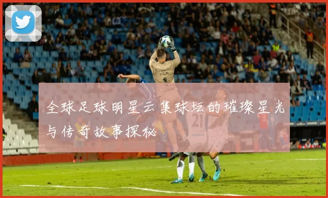 全球足球明星云集球坛的璀璨星光与传奇故事探秘