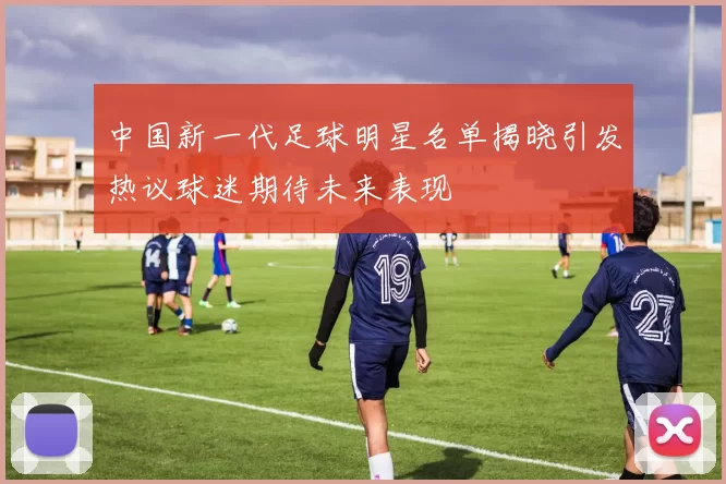 中国新一代足球明星名单揭晓引发热议球迷期待未来表现