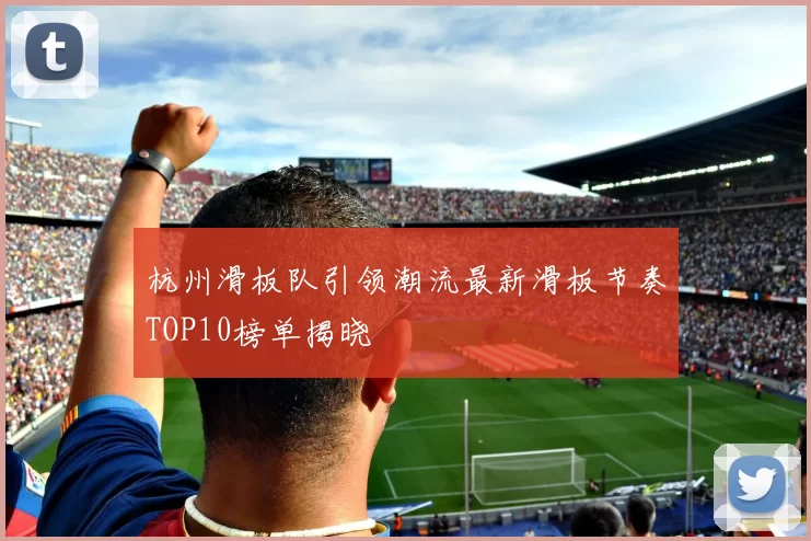 杭州滑板队引领潮流最新滑板节奏TOP10榜单揭晓