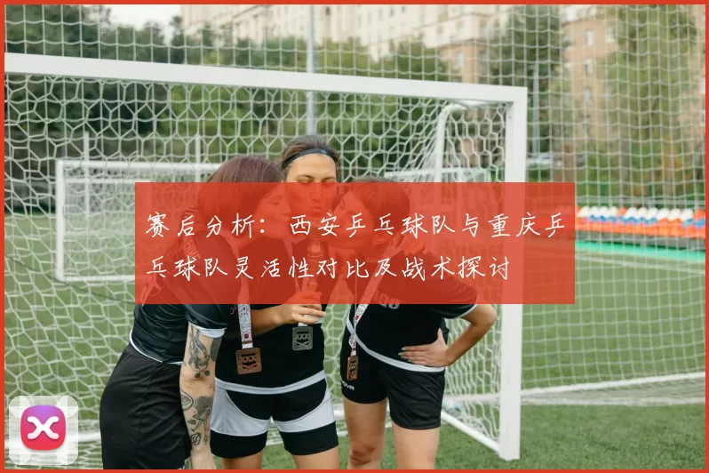 赛后分析：西安乒乓球队与重庆乒乓球队灵活性对比及战术探讨