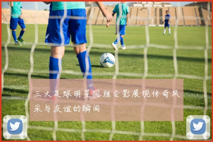 三大足球明星同框合影展现传奇风采与友谊的瞬间