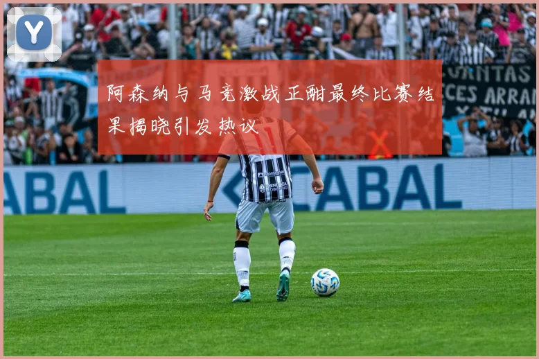 阿森纳与马竞激战正酣最终比赛结果揭晓引发热议