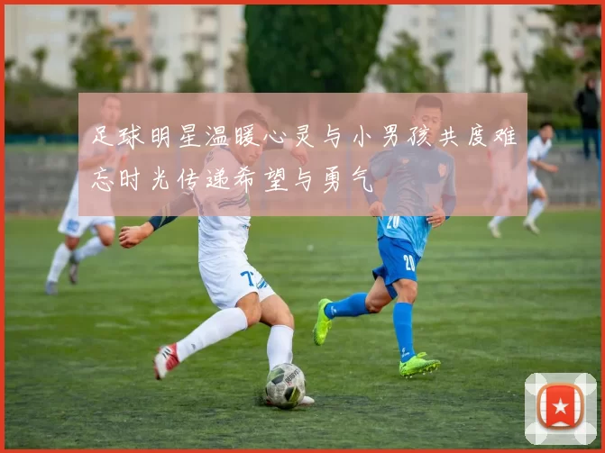 足球明星温暖心灵与小男孩共度难忘时光传递希望与勇气