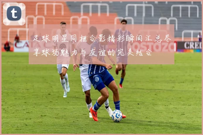 足球明星同框合影精彩瞬间汇总尽享球场魅力与友谊的完美结合