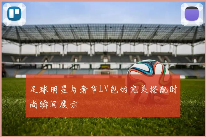 足球明星与奢华LV包的完美搭配时尚瞬间展示
