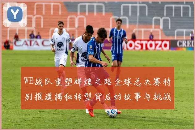 WE战队重塑辉煌之路全球总决赛特别报道揭秘转型背后的故事与挑战