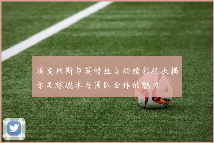 埃克纳斯与英特杜古的精彩对决揭示足球战术与团队合作的魅力