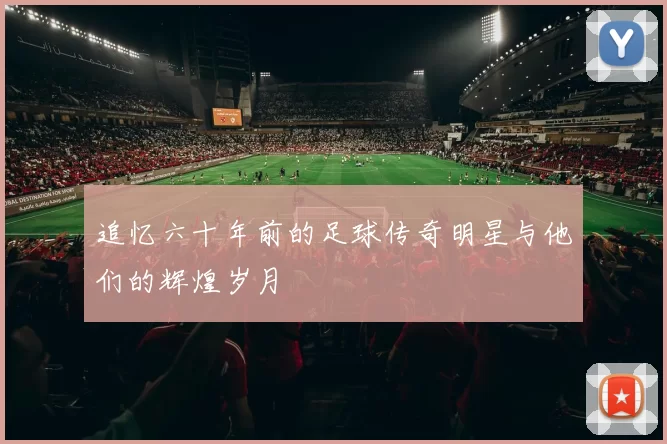 追忆六十年前的足球传奇明星与他们的辉煌岁月