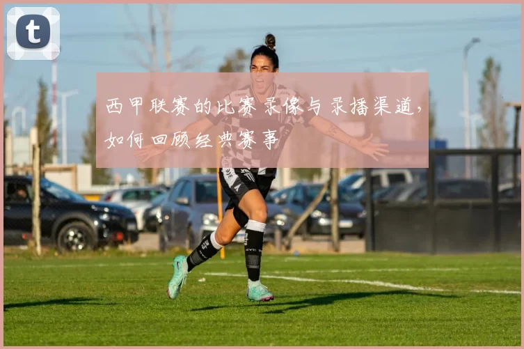 西甲联赛的比赛录像与录播渠道，如何回顾经典赛事
