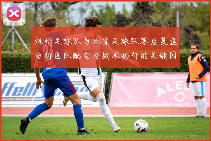 杭州足球队与北京足球队赛后复盘分析团队配合与战术执行的关键因素