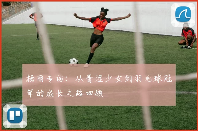 杨丽专访：从青涩少女到羽毛球冠军的成长之路回顾
