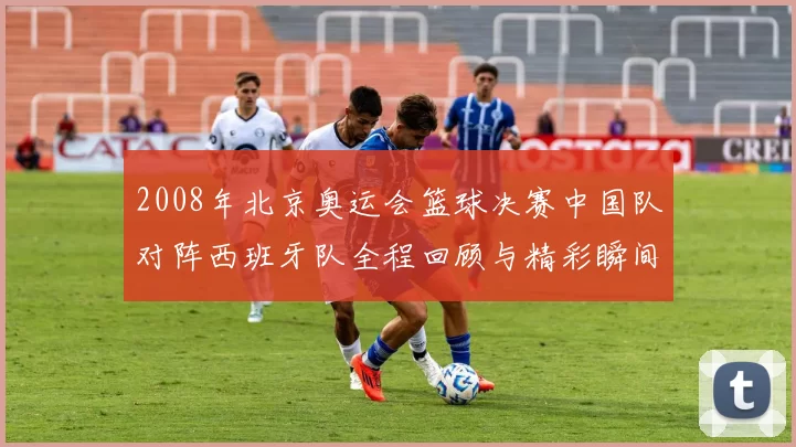 2008年北京奥运会篮球决赛中国队对阵西班牙队全程回顾与精彩瞬间分析