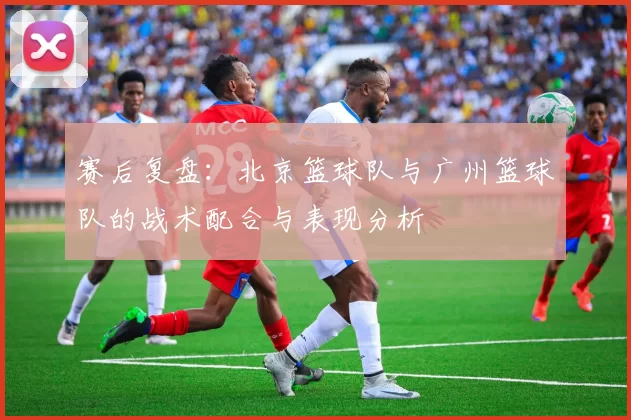 赛后复盘：北京篮球队与广州篮球队的战术配合与表现分析