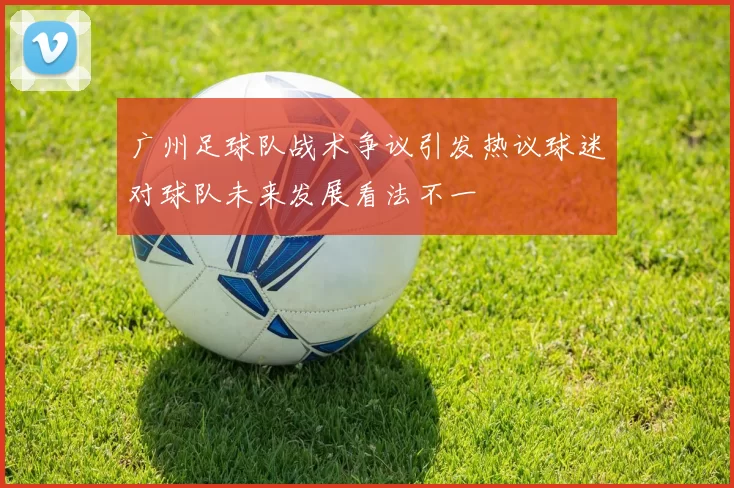 广州足球队战术争议引发热议球迷对球队未来发展看法不一