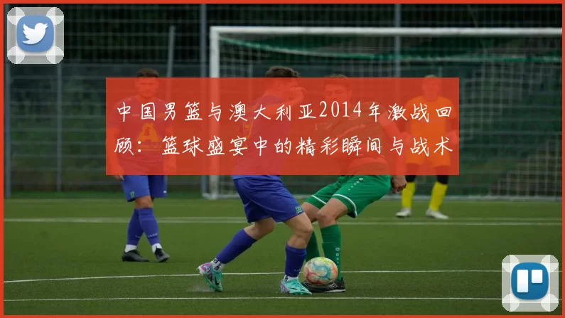 中国男篮与澳大利亚2014年激战回顾：篮球盛宴中的精彩瞬间与战术较量