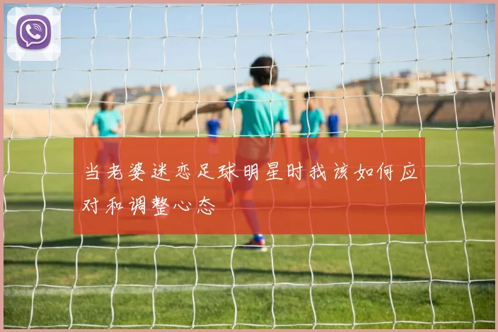 当老婆迷恋足球明星时我该如何应对和调整心态