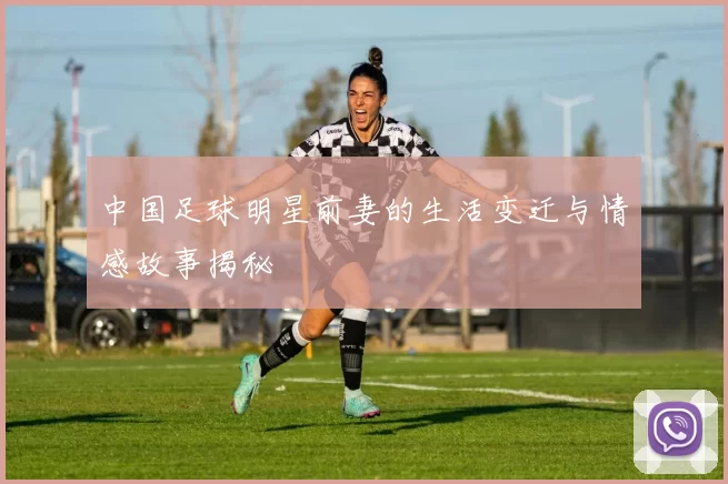 中国足球明星前妻的生活变迁与情感故事揭秘
