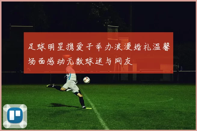足球明星携爱子举办浪漫婚礼温馨场面感动无数球迷与网友