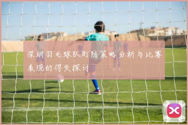 深圳羽毛球队盯防策略分析与比赛表现的得失探讨