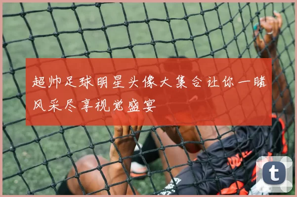 超帅足球明星头像大集合让你一睹风采尽享视觉盛宴