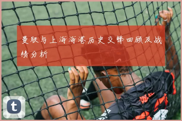 曼联与上海海港历史交锋回顾及战绩分析