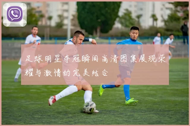 足球明星夺冠瞬间高清图集展现荣耀与激情的完美结合
