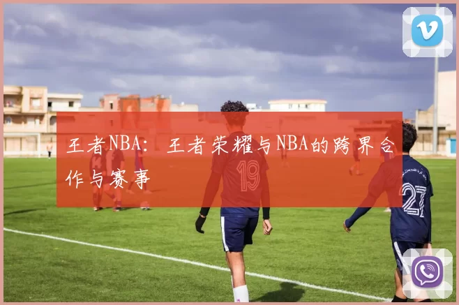 王者NBA：王者荣耀与NBA的跨界合作与赛事