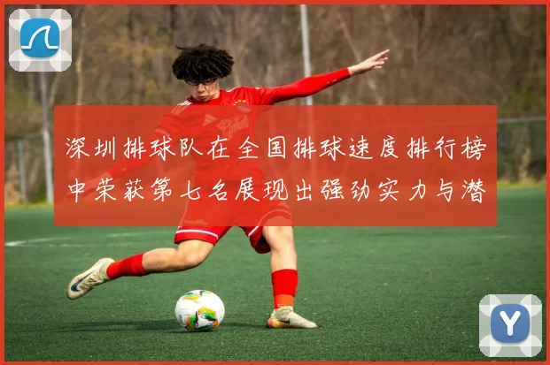 深圳排球队在全国排球速度排行榜中荣获第七名展现出强劲实力与潜力