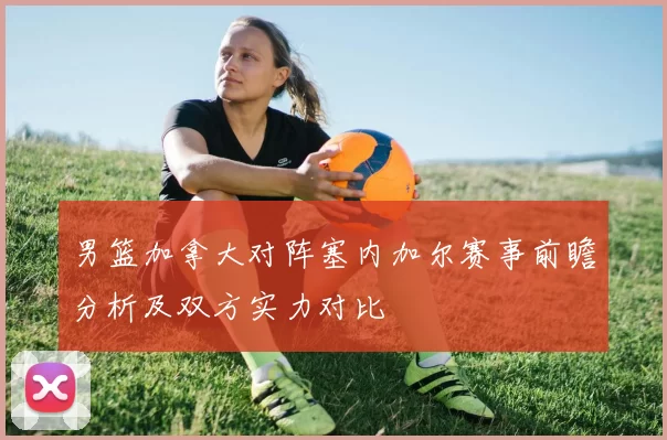 男篮加拿大对阵塞内加尔赛事前瞻分析及双方实力对比