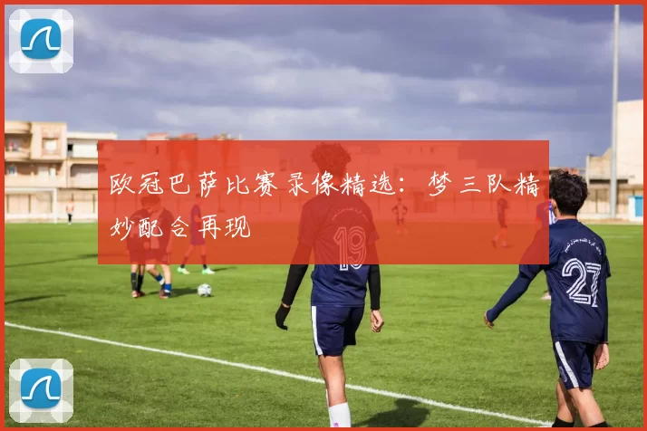 欧冠巴萨比赛录像精选：梦三队精妙配合再现