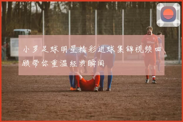小罗足球明星精彩进球集锦视频回顾带你重温经典瞬间