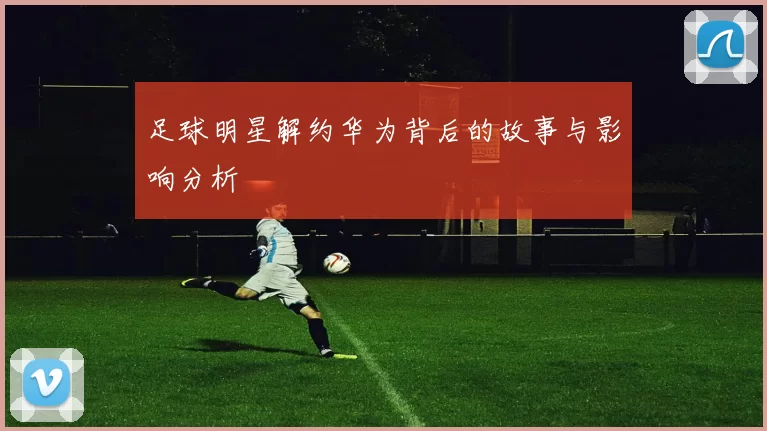 足球明星解约华为背后的故事与影响分析