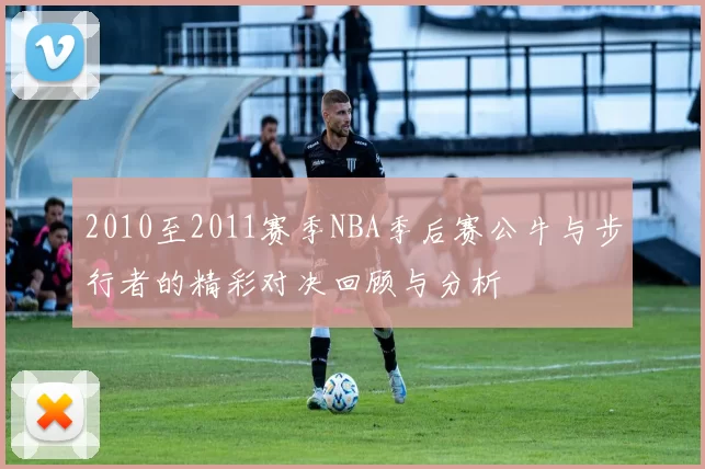 2010至2011赛季NBA季后赛公牛与步行者的精彩对决回顾与分析