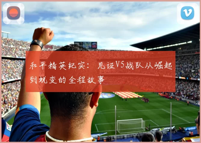 和平精英纪实：见证V5战队从崛起到蜕变的全程故事