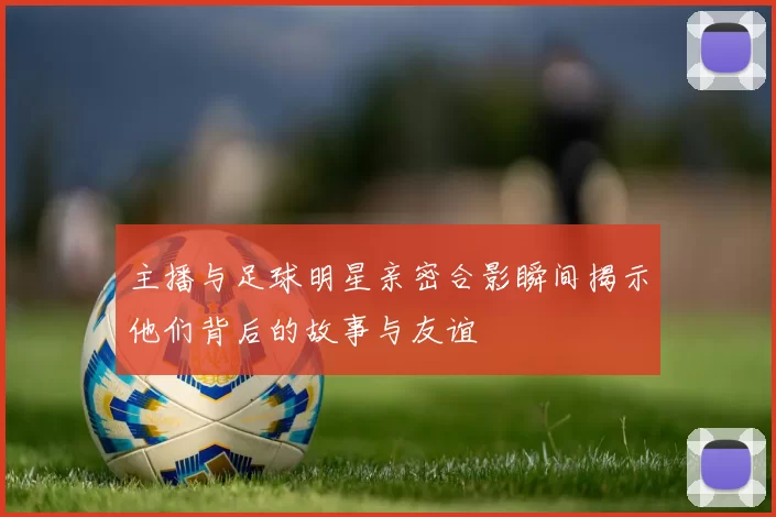 主播与足球明星亲密合影瞬间揭示他们背后的故事与友谊